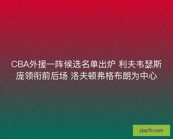 CBA外援一阵候选名单出炉 利夫韦瑟斯庞领衔前后场 洛夫顿弗格布朗为中心