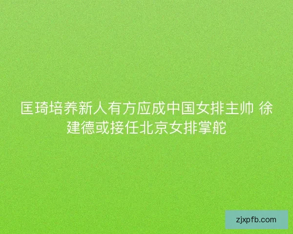 匡琦培养新人有方应成中国女排主帅 徐建德或接任北京女排掌舵