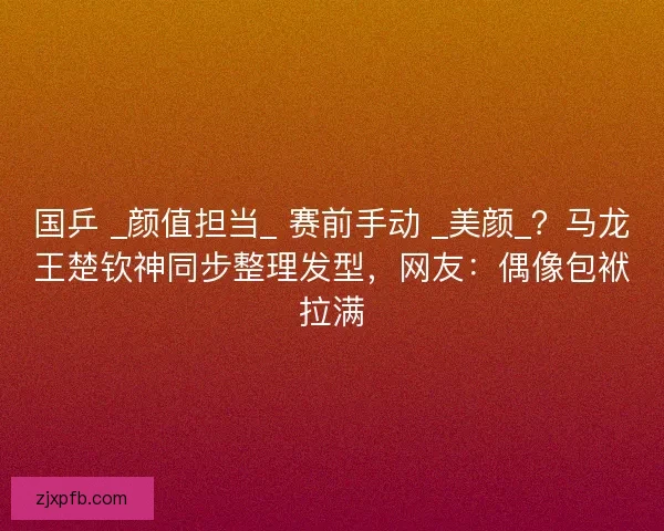 国乒 _颜值担当_ 赛前手动 _美颜_?马龙王楚钦神同步整理发型,网友:偶像包袱拉满 国乒 _颜值担当_ 赛前手动 _美颜_?马龙王楚钦神同步整理发型,网友:偶像包袱拉满
