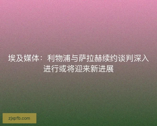 埃及媒体：利物浦与萨拉赫续约谈判深入进行或将迎来新进展