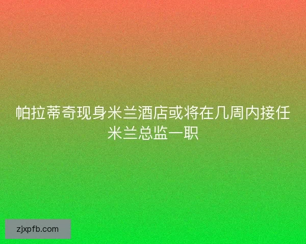 帕拉蒂奇现身米兰酒店或将在几周内接任米兰总监一职