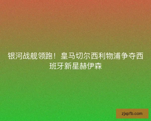 银河战舰领跑！皇马切尔西利物浦争夺西班牙新星赫伊森