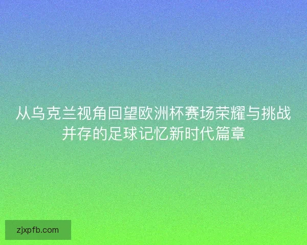 从乌克兰视角回望欧洲杯赛场荣耀与挑战并存的足球记忆新时代篇章