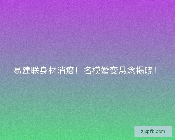 易建联身材消瘦！名模婚变悬念揭晓！
