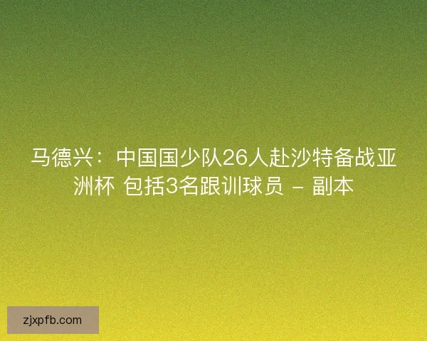 马德兴:中国国少队26人赴沙特备战亚洲杯 包括3名跟训球员 - 副本 马德兴:中国国少队26人赴沙特备战亚洲杯 包括3名跟训球员 - 副本