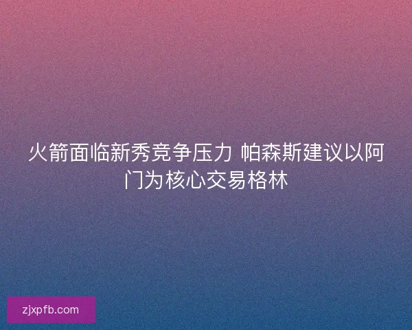火箭面临新秀竞争压力 帕森斯建议以阿门为核心交易格林 火箭面临新秀竞争压力 帕森斯建议以阿门为核心交易格林