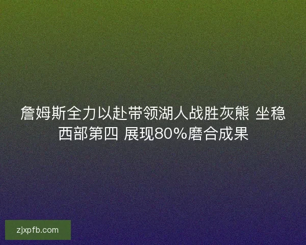 詹姆斯全力以赴带领湖人战胜灰熊 坐稳西部第四 展现80%磨合成果