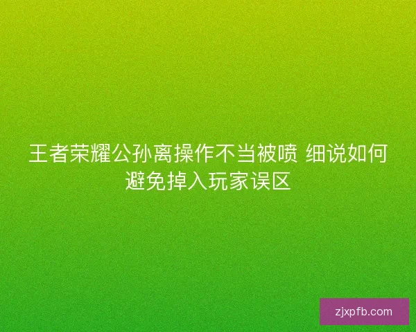 王者荣耀公孙离操作不当被喷 细说如何避免掉入玩家误区
