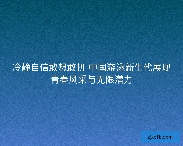 冷静自信敢想敢拼 中国游泳新生代展现青春风采与无限潜力