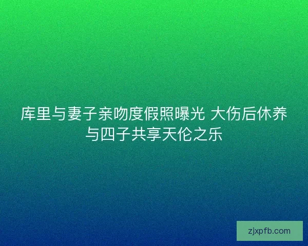 库里与妻子亲吻度假照曝光 大伤后休养与四子共享天伦之乐