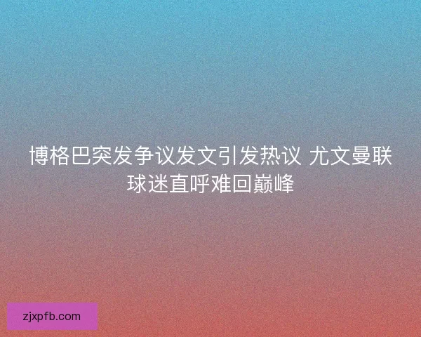 博格巴突发争议发文引发热议 尤文曼联球迷直呼难回巅峰