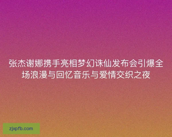 张杰谢娜携手亮相梦幻诛仙发布会引爆全场浪漫与回忆音乐与爱情交织之夜