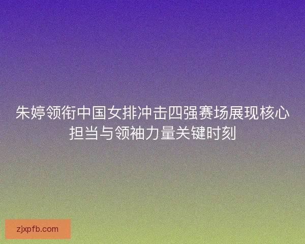 朱婷领衔中国女排冲击四强赛场展现核心担当与领袖力量关键时刻