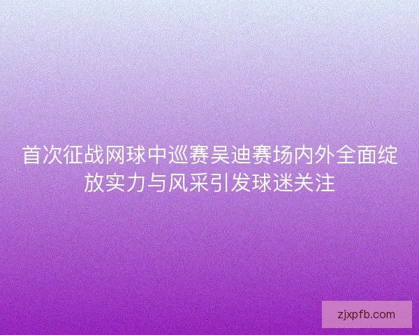 首次征战网球中巡赛吴迪赛场内外全面绽放实力与风采引发球迷关注