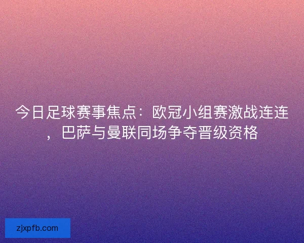 今日足球赛事焦点：欧冠小组赛激战连连，巴萨与曼联同场争夺晋级资格