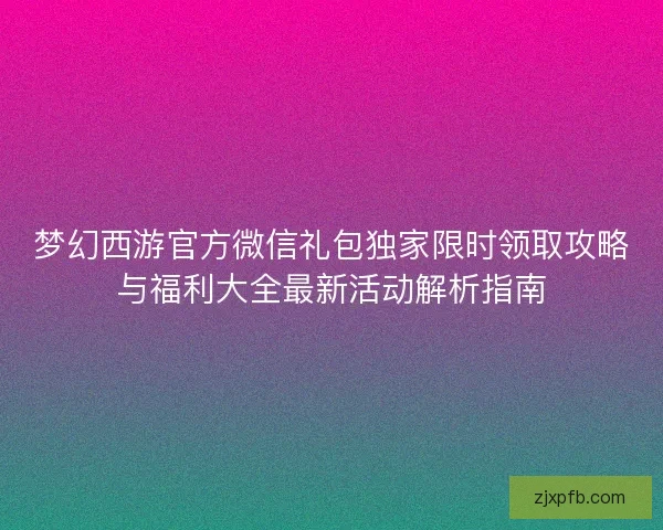 梦幻西游官方微信礼包独家限时领取攻略与福利大全最新活动解析指南 梦幻西游官方微信礼包独家限时领取攻略与福利大全最新活动解析指南