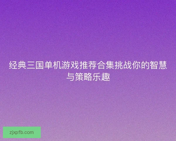 经典三国单机游戏推荐合集挑战你的智慧与策略乐趣