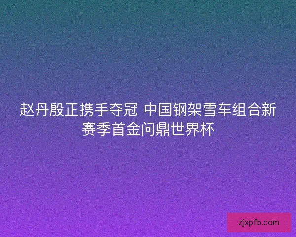 赵丹殷正携手夺冠 中国钢架雪车组合新赛季首金问鼎世界杯 赵丹殷正携手夺冠 中国钢架雪车组合新赛季首金问鼎世界杯