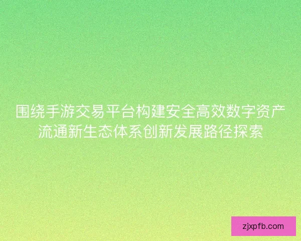 围绕手游交易平台构建安全高效数字资产流通新生态体系创新发展路径探索