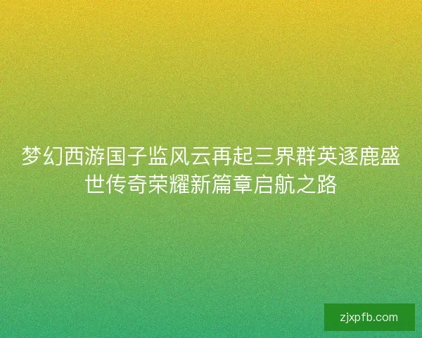 梦幻西游国子监风云再起三界群英逐鹿盛世传奇荣耀新篇章启航之路