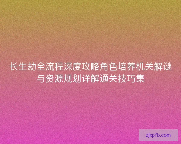 长生劫全流程深度攻略角色培养机关解谜与资源规划详解通关技巧集
