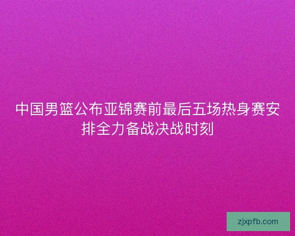 中国男篮公布亚锦赛前最后五场热身赛安排全力备战决战时刻