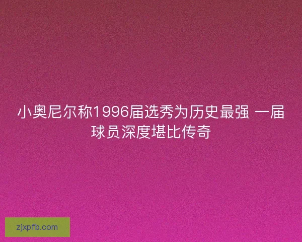 小奥尼尔称1996届选秀为历史最强 一届球员深度堪比传奇
