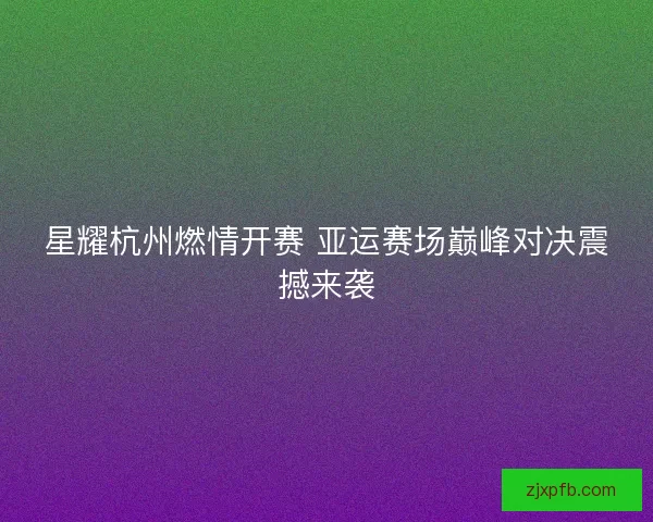 星耀杭州燃情开赛 亚运赛场巅峰对决震撼来袭