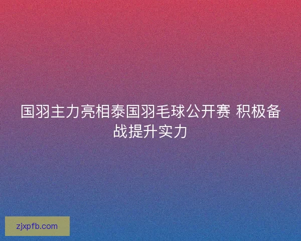 国羽主力亮相泰国羽毛球公开赛 积极备战提升实力 国羽主力亮相泰国羽毛球公开赛 积极备战提升实力