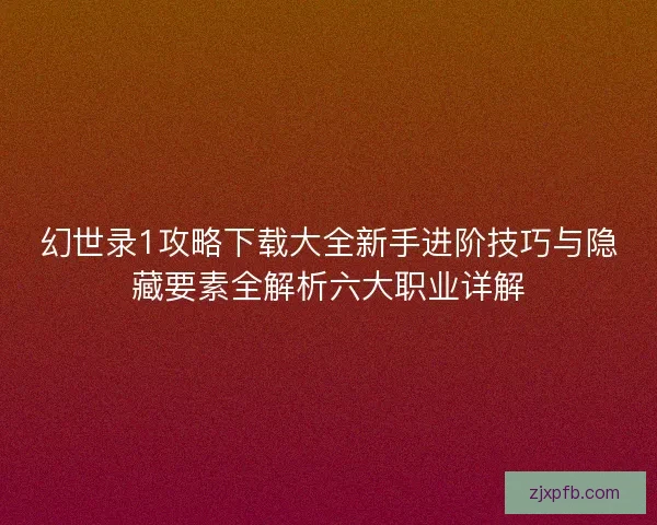 幻世录1攻略下载大全新手进阶技巧与隐藏要素全解析六大职业详解