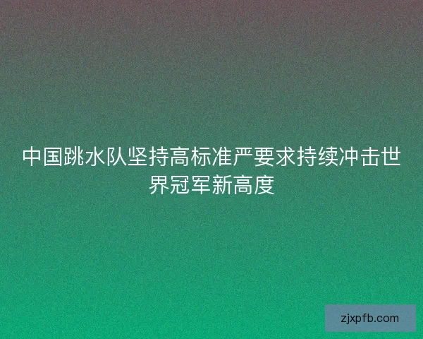 中国跳水队坚持高标准严要求持续冲击世界冠军新高度